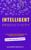 Intelligent Productivity: The Ultimate System Based on Productivity Giants to Maximize Your Performance