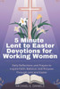 5 Minute Lent to Easter Devotions for Working Women 2025-2026: Daily Reflections and Prayers to Inspire Faith, Balance, and Purpose Through Lent and E