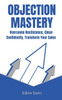 Objection Mastery: Overcome Resistance, Close Confidently, Transform Your Sales