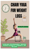 Chair Yoga for Weight Loss: Exercises For Beginners & Seniors Achieve Flexibility, Strength, And Balance