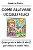 Come Allevare Uccelli Felici: Guida pratica dalla A alla Z per allevare uccelli felici.