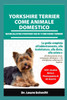 Yorkshire Terrier Come Animale Domestico - Manuale Per I Proprietari Di Yorkshire Terrier: La guida completa all'addestramento, alla toelettatura, all
