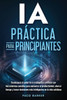 IA práctica para principiantes: Desbloquea el poder de la inteligencia artificial con herramientas sencillas para aumentar la productividad, ahorrar t