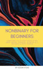 Nonbinary For Beginners: Everything you've been afraid to ask about gender, pronouns, being an ally, and black & white thinking