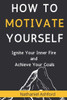 How to Motivate Yourself: Ignite Your Inner Fire and Achieve Your Goals