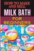 How to Make and Sell Milk Bath for Beginners: Step-By-Step Guide To Craft, Market, And Sell Organic Products Successfully