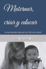 Maternar, criar y educar: Lo que necesitas saber para ser feliz como mamá