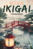 How To Ikigai For Beginners: A Practical Guide To Finding Balance, Fulfillment, And Happiness Through Japanese Wisdom.