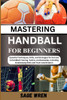 Master Handball for Beginner: Essential Techniques, Drills, and Strategies for Success in Handball Training, Tactics, and Gameplay, Including Goalke