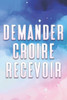 Demander Croire Recevoir: Ce que nous souhaitons et croyons, nous le recevrons