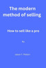 The modern method of selling: How to sell like a pro By Jason T. Patton