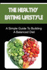 The Healthy Eating Lifestyle: A Simple Guide To Building A Balanced Diet