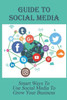 Guide To Social Media: Smart Ways To Use Social Media To Grow Your Business: How Businesses Use Social Media For Marketing