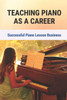Teaching Piano As A Career: Successful Piano Lesson Business.: How To Begin Teaching Piano Lessons
