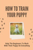 How To Train Your Puppy: Help The Beginners To Work With Their Puppy On Everything: Dog Training Guide For Beginners