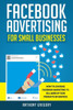 Facebook Advertising for Small Businesses: How to Leverage Facebook Marketing to Sell More of Your Products or Services