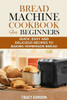 Bread Machine Cookbook for Beginners: Quick, Easy and Delicious Recipes to Baking Homemade Bread