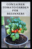 Container Tomato Garden for Beginners: Simple guides on how to plants and grow a healthy tomato container garden