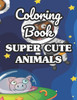 Coloring Book Super Cute Animals: Adorable Animals Coloring Sheets For Children, Fun Designs And Illustrations To Color