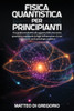 Fisica Quantistica Per Principianti: Una Guida Introduttiva alla Scoperta della Meccanica Quantistica, Esplorando la Legge dell'Attrazione e le sue In