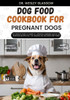 Dog Food Cookbook for Pregnant Dogs: The Complete Guide to Canine Vet-Approved Homemade Healthy and NUTRITIOUS Recipes for a Tail Wagging and Healthie