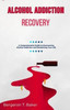 Alcohol Addiction Recovery: A Comprehensive Guide to Overcoming Alcohol Addiction and Reclaiming Your Life