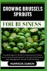 Growing Brussels Sprouts for Business: Complete Beginners Guide To Understand And Master How To Grow Brussels sprouts From Scratch (Cultivation, Care,