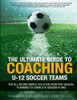 The Ultimate Guide To Coaching U-12 Soccer Teams: The All-In-One Simple Solution From Pre-Season Planning To Complete Session Plans