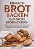 Einfach Brot Backen - Das groÃŸe Brotbackbuch: Einfache und kÃ¶stliche Rezepte fÃ¼r hausgemachtes Brot mit Hefe und Sauerteig. Von herzhaften Klassikern