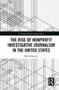 The Rise of NonProfit Investigative Journalism in the United States (Routledge Research in Journalism)