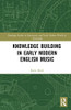 Knowledge Building in Early Modern English Music (Routledge Studies in Renaissance and Early Modern Worlds of Knowledge)