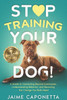 Stop Training Your Dog: A Guide to Connecting Beyond Commands, Understanding Behavior, and Becoming the Change You Both Need