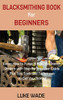 Blacksmithing Book for Beginners : Learn How to Forge 15 Easy Blacksmith Projects with Step By Step User Guide Plus Tips, Tools and Techniques to Get You Started