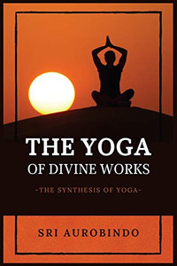 The Yoga of Divine Works: The Synthesis of Yoga The Yoga of Divine Works: The Synthesis of Yoga