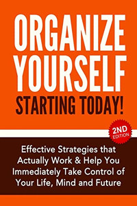 Organize Yourself Starting Today! : Effective Strategies to Take Control of Your Life, Your Mind and Your Future