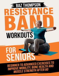Resistance Band Workouts for Seniors: Beginner to Advanced Exercises to Improve Mobility, Bone Health and Muscle Strength After 60