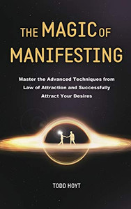 The Magic of Manifesting : Master the Advanced Techniques from Law of Attraction and Successfully Attract Your Desires Todd Hoyt (Law of Attraction)