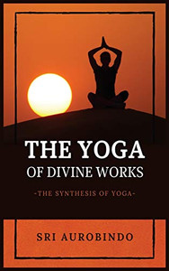 The Yoga of Divine Works: The Synthesis of Yoga The Yoga of Divine Works: The Synthesis of Yoga
