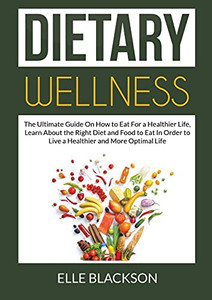 Dietary Wellness: The Ultimate Guide On How to Eat For a Healthier Life, Learn About the Right Diet and Food to Eat In Order to Live a Healthier and More Optimal Life