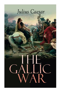 The Gallic War: Historical Account of Julius Caesar's Military Campaign in Celtic Gaul The Gallic War: Historical Account of Julius Caesar's Military Campaign in Celtic Gaul