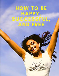 How To Be Happy, Successful, And Free : Change Your Life, And Achieve Real Happiness