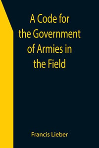 A Code For The Government Of Armies In The Field; As Authorized By The Laws And Usages Of War On Land. A Code For The Government Of Armies In The Field; As Authorized By The Laws And Usages Of War On Land.