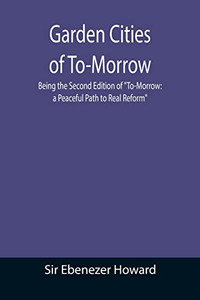 Garden Cities Of To-Morrow; Being The Second Edition Of "To-Morrow : A Peaceful Path To Real Reform" Garden Cities Of To-Morrow; Being The Second Edition Of "To-Morrow : A Peaceful Path To Real Reform"