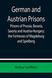 German And Austrian Prisons; Prisons Of Prussia, Bavaria, Saxony And Austria-Hungary; The Fortresses Of Magdeburg And Spielberg German And Austrian Prisons; Prisons Of Prussia, Bavaria, Saxony And Austria-Hungary; The Fortresses Of Magdeburg And Spielberg