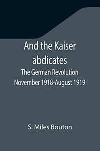 And The Kaiser Abdicates : The German Revolution November 1918-August 1919 And The Kaiser Abdicates : The German Revolution November 1918-August 1919