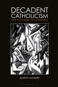 Decadent Catholicism And The Making Of Modernism Decadent Catholicism And The Making Of Modernism
