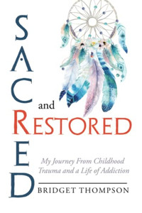 Sacred And Restored: My Journey From Childhood Trauma And A Life Of Addiction Sacred And Restored: My Journey From Childhood Trauma And A Life Of Addiction