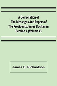 A Compilation Of The Messages And Papers Of The Presidents Section 4 (Volume V) James Buchanan A Compilation Of The Messages And Papers Of The Presidents Section 4 (Volume V) James Buchanan