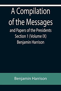 A Compilation Of The Messages And Papers Of The Presidents Section 1 (Volume Ix) Benjamin Harrison A Compilation Of The Messages And Papers Of The Presidents Section 1 (Volume Ix) Benjamin Harrison