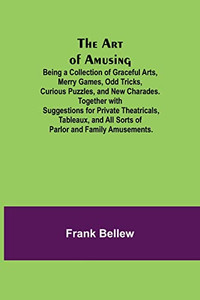 The Art Of Amusing; Being A Collection Of Graceful Arts, Merry Games, Odd Tricks, Curious Puzzles, And New Charades. Together With Suggestions For ... All Sorts Of Parlor And Family Amusements.